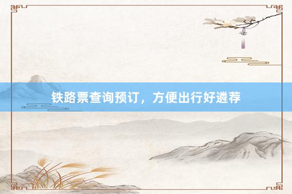 铁路票查询预订,方便出行好遴荐